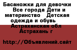 Басаножки для девочки - Все города Дети и материнство » Детская одежда и обувь   . Астраханская обл.,Астрахань г.